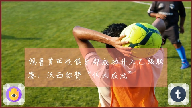 佩鲁贾田径俱乐部成功升入乙级联赛，沃西称赞“伟大成就”