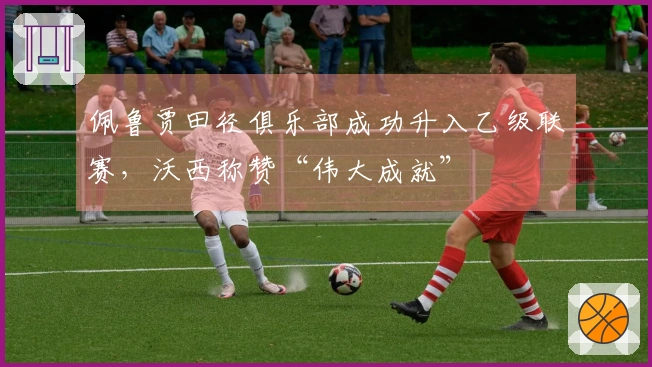 佩鲁贾田径俱乐部成功升入乙级联赛，沃西称赞“伟大成就”